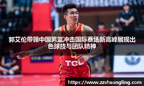 郭艾伦带领中国男篮冲击国际赛场新高峰展现出色球技与团队精神