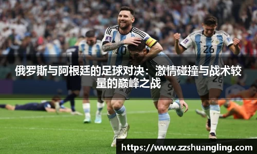俄罗斯与阿根廷的足球对决：激情碰撞与战术较量的巅峰之战